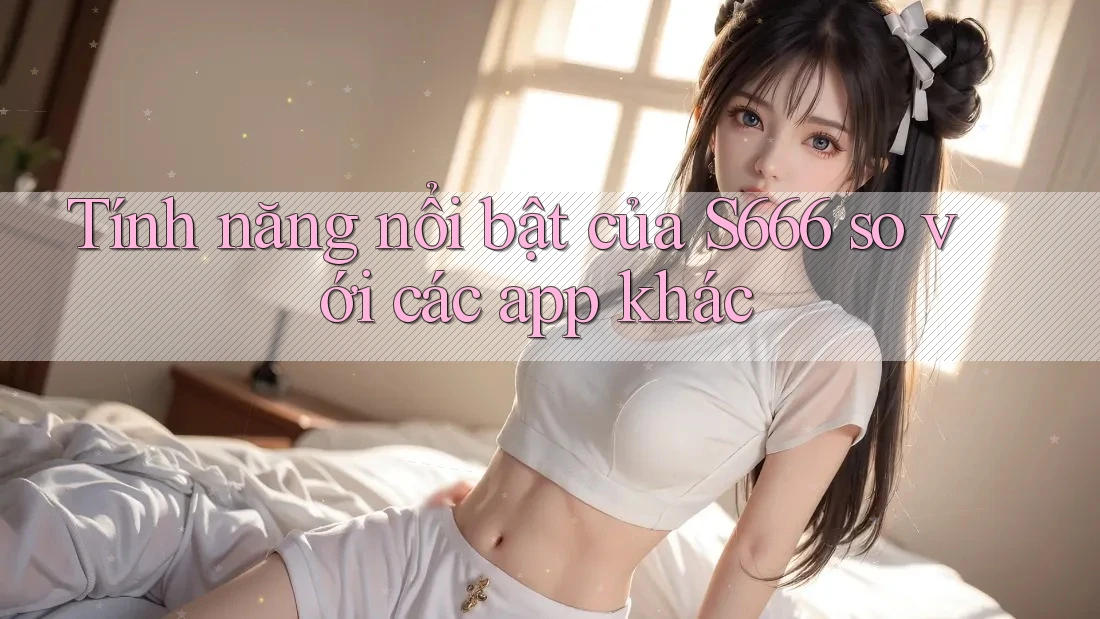 Tính năng nổi bật của S666 so với các app khác