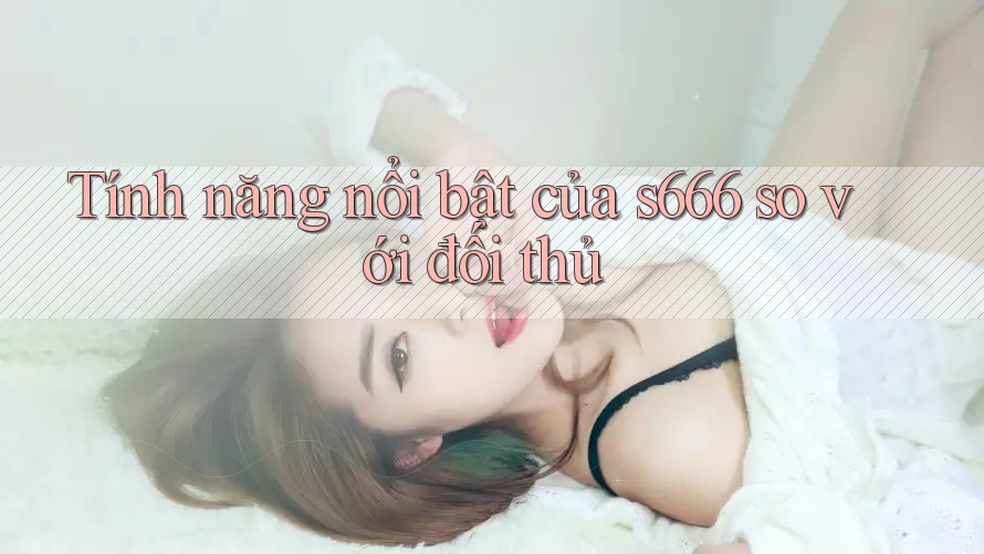 Tính năng nổi bật của s666 so với đối thủ