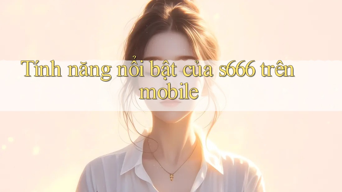 Tính năng nổi bật của s666 trên mobile
