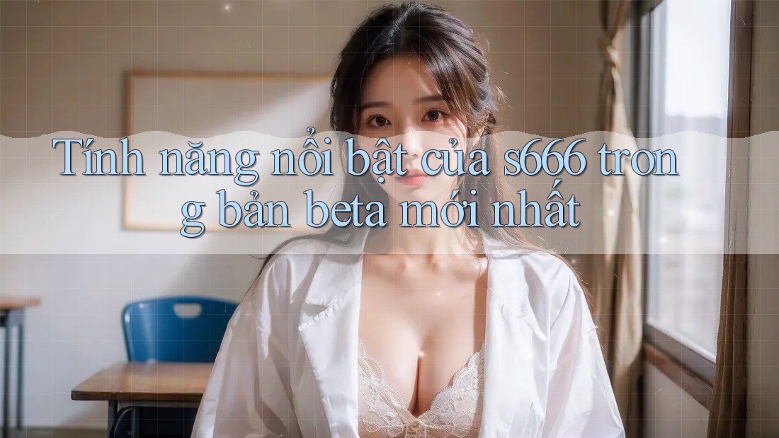 Tính năng nổi bật của s666 trong bản beta mới nhất