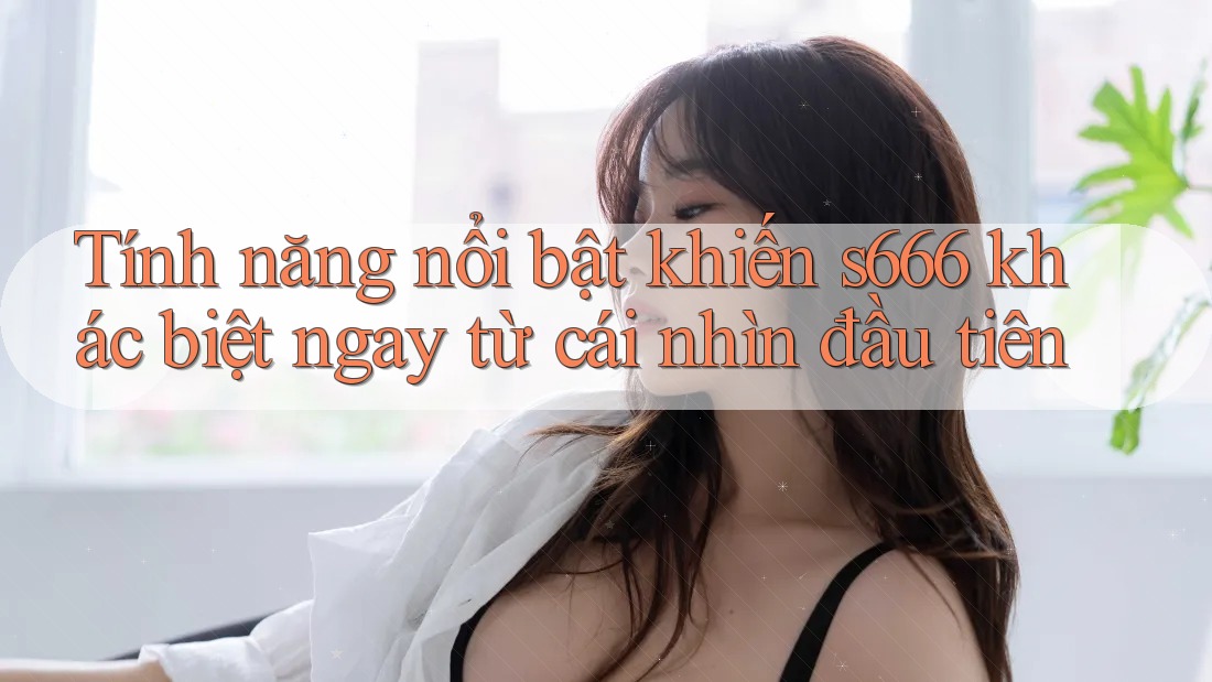 Tính năng nổi bật khiến s666 khác biệt ngay từ cái nhìn đầu tiên Tính năng nổi bật khiến s666 khác biệt ngay từ cái nhìn đầu tiên