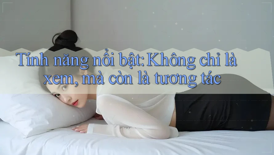 Tính năng nổi bật: Không chỉ là xem, mà còn là tương tác Tính năng nổi bật: Không chỉ là xem, mà còn là tương tác