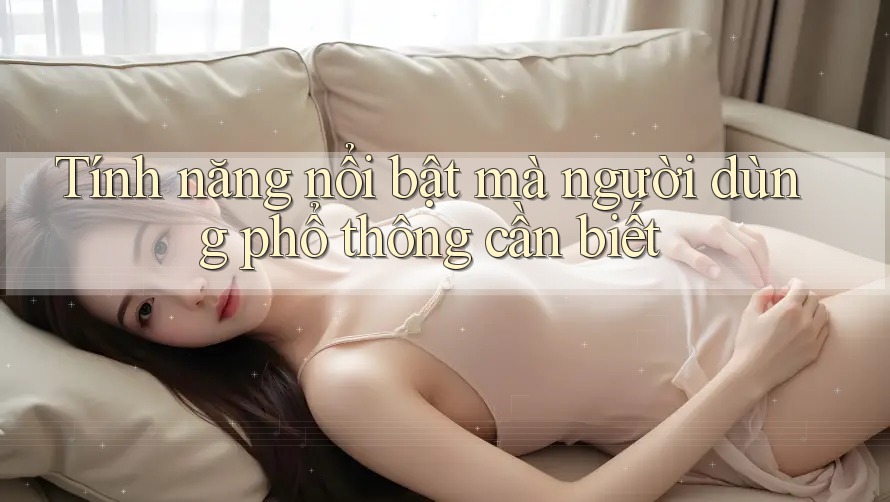 Tính năng nổi bật mà người dùng phổ thông cần biết