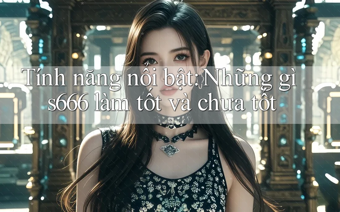 Tính năng nổi bật: Những gì s666 làm tốt và chưa tốt
