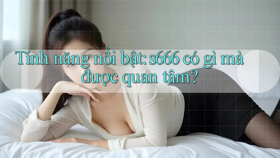 Tính năng nổi bật: s666 có gì mà được quan tâm? Tính năng nổi bật: s666 có gì mà được quan tâm?