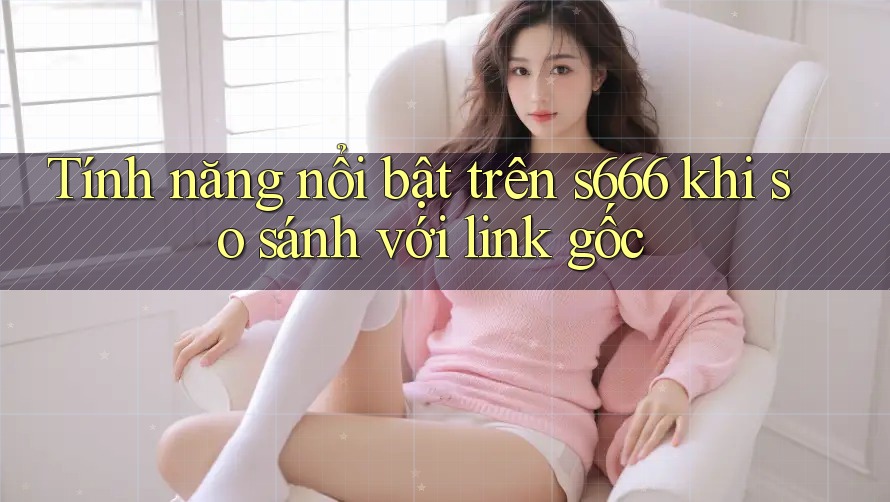 Tính năng nổi bật trên s666 khi so sánh với link gốc