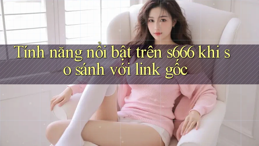 Tính năng nổi bật trên s666 khi so sánh với link gốc Tính năng nổi bật trên s666 khi so sánh với link gốc