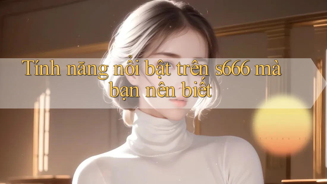 Tính năng nổi bật trên s666 mà bạn nên biết