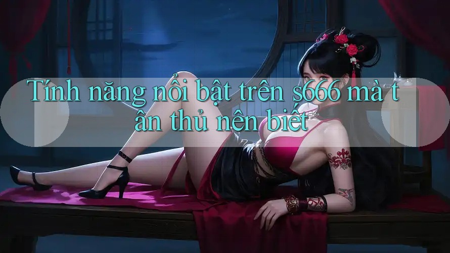 Tính năng nổi bật trên s666 mà tân thủ nên biết