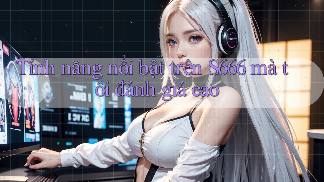 Tính năng nổi bật trên S666 mà tôi đánh giá cao Tính năng nổi bật trên S666 mà tôi đánh giá cao