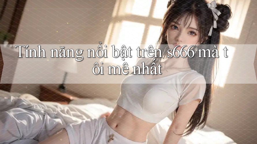 Tính năng nổi bật trên s666 mà tôi mê nhất