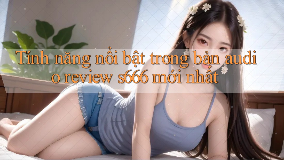 Tính năng nổi bật trong bản audio review s666 mới nhất