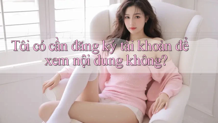 Tôi có cần đăng ký tài khoản để xem nội dung không?