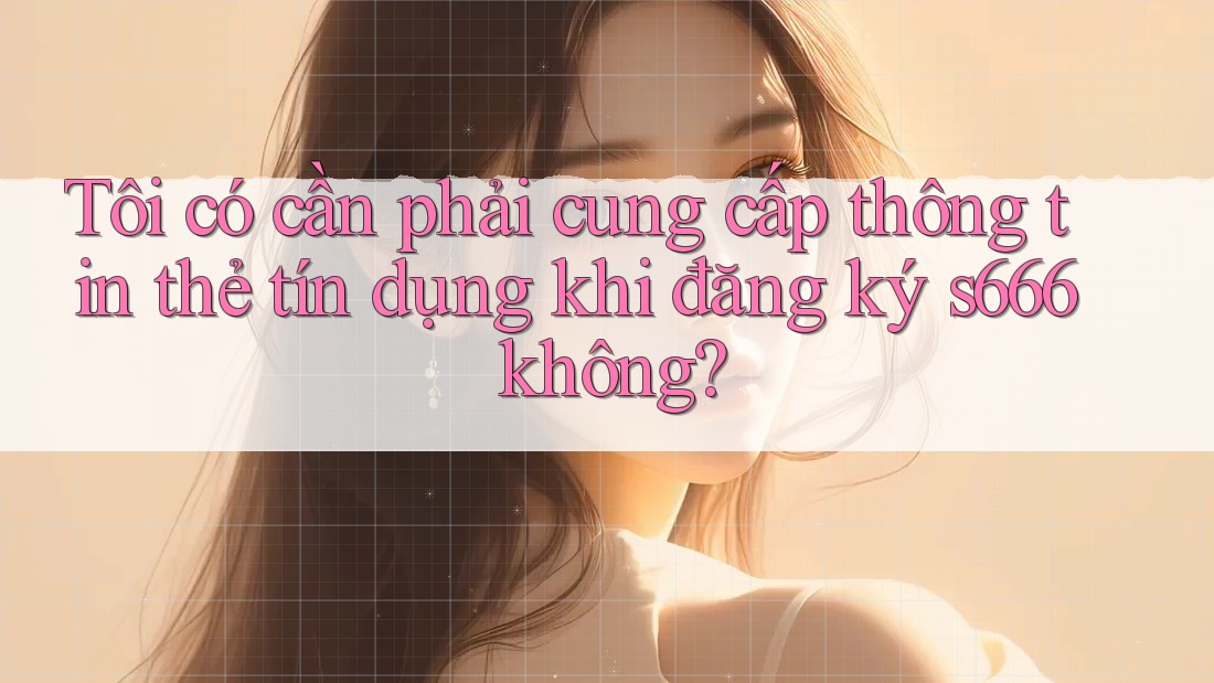 Tôi có cần phải cung cấp thông tin thẻ tín dụng khi đăng ký s666 không?