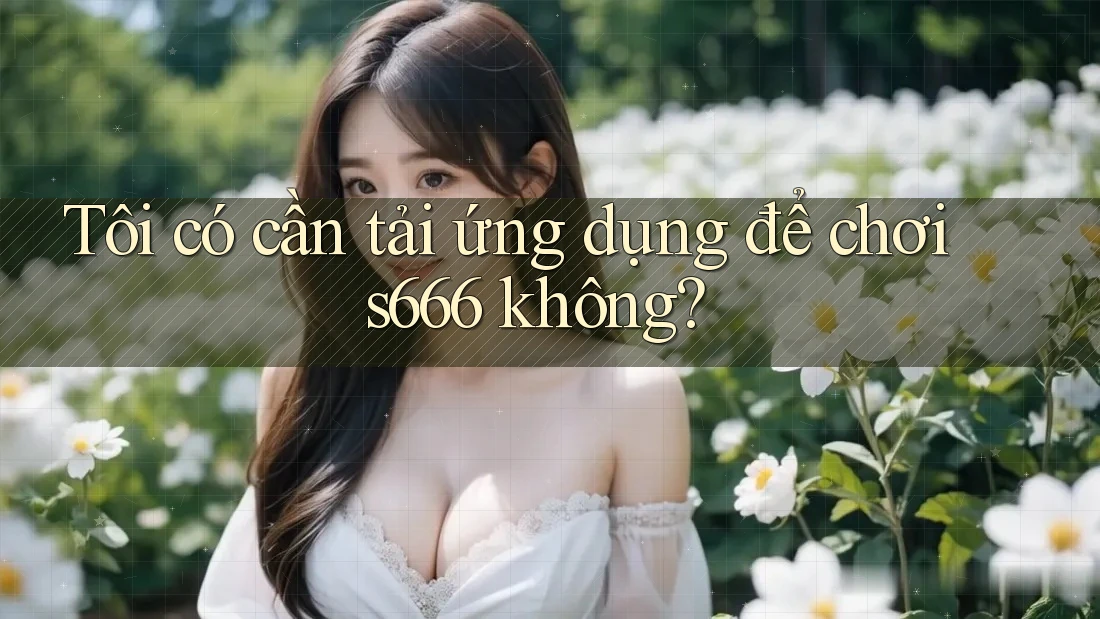 Tôi có cần tải ứng dụng để chơi s666 không?