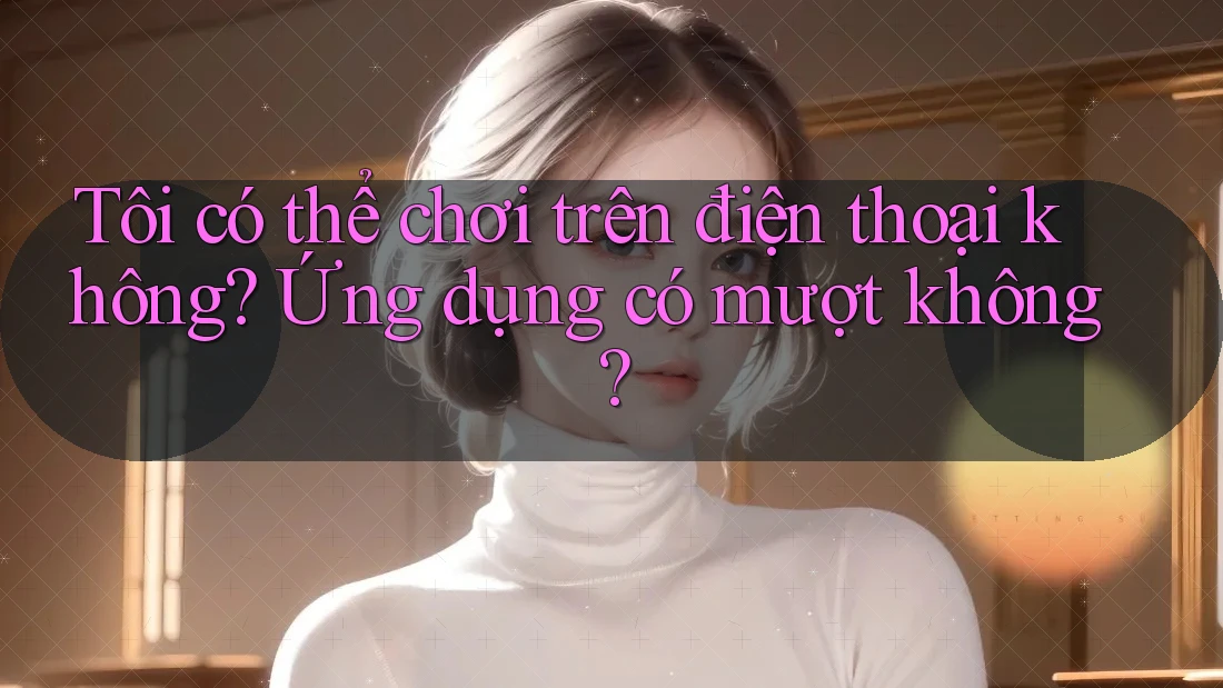 Tôi có thể chơi trên điện thoại không? Ứng dụng có mượt không? Tôi có thể chơi trên điện thoại không? Ứng dụng có mượt không?