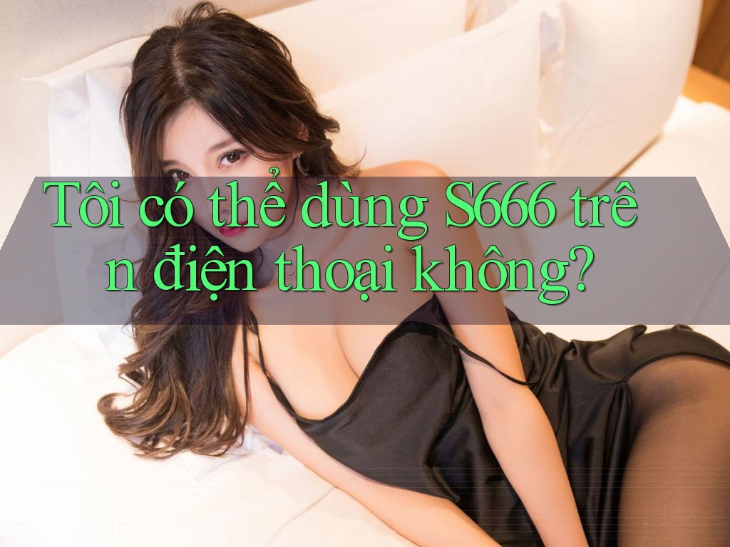Tôi có thể dùng s666 trên điện thoại không? Tôi có thể dùng s666 trên điện thoại không?