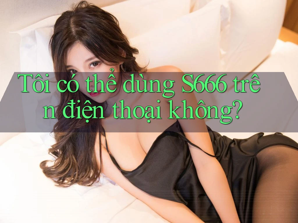 Tôi có thể dùng s666 trên điện thoại không? Tôi có thể dùng s666 trên điện thoại không?