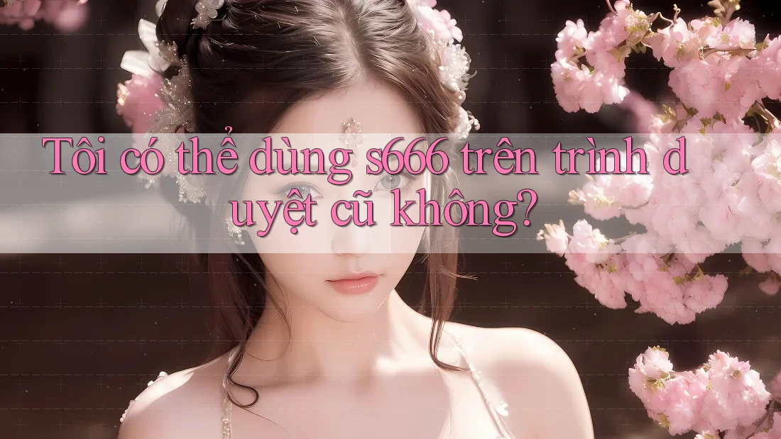 Tôi có thể dùng s666 trên trình duyệt cũ không?