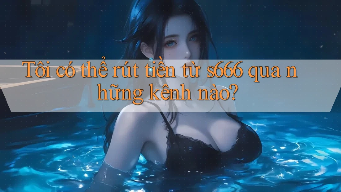 Tôi có thể rút tiền từ s666 qua những kênh nào?