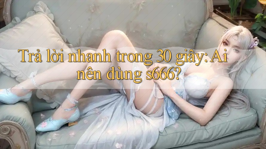 Trả lời nhanh trong 30 giây: Ai nên dùng s666?