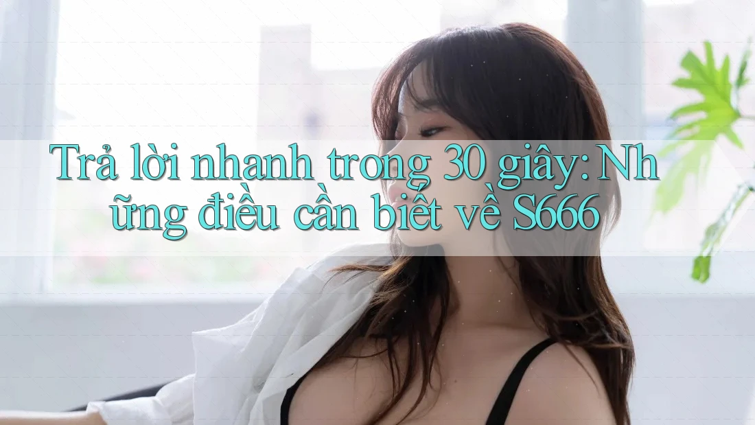 Trả lời nhanh trong 30 giây: Những điều cần biết về S666 Trả lời nhanh trong 30 giây: Những điều cần biết về S666