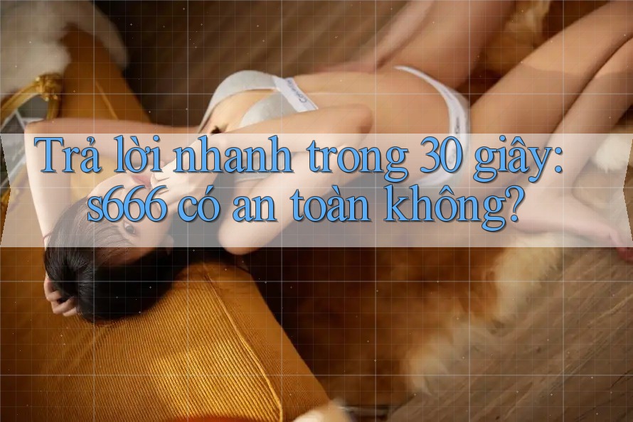 Trả lời nhanh trong 30 giây: s666 có an toàn không?