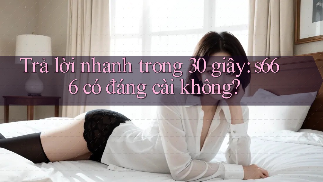 Trả lời nhanh trong 30 giây: s666 có đáng cài không?
