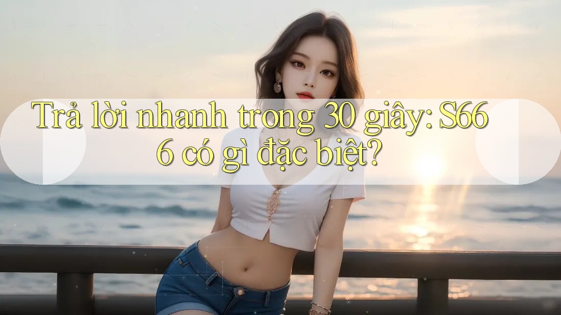 Trả lời nhanh trong 30 giây: S666 có gì đặc biệt?