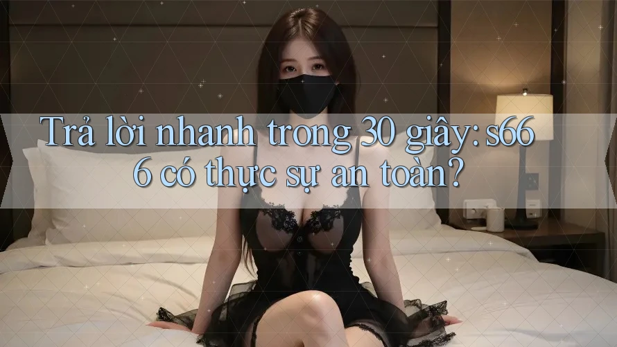 Trả lời nhanh trong 30 giây: s666 có thực sự an toàn?