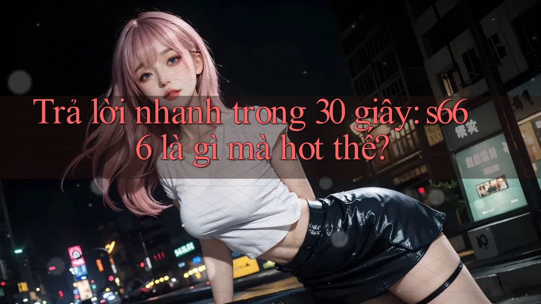 Trả lời nhanh trong 30 giây: s666 là gì mà hot thế?