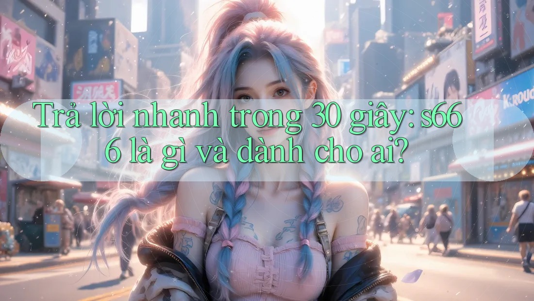 Trả lời nhanh trong 30 giây: s666 là gì và dành cho ai? Trả lời nhanh trong 30 giây: s666 là gì và dành cho ai?