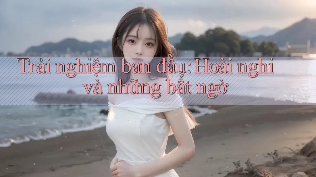 Trải nghiệm ban đầu: Hoài nghi và những bất ngờ Trải nghiệm ban đầu: Hoài nghi và những bất ngờ