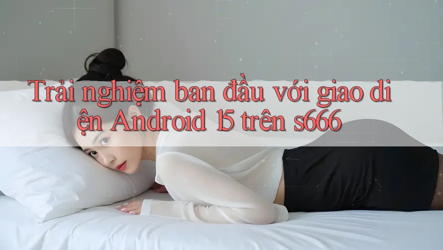 Trải nghiệm ban đầu với giao diện Android 15 trên s666 Trải nghiệm ban đầu với giao diện Android 15 trên s666