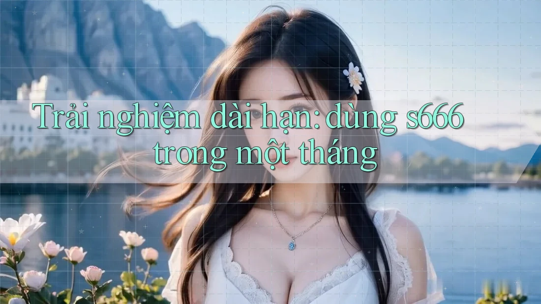Trải nghiệm dài hạn: dùng s666 trong một tháng Trải nghiệm dài hạn: dùng s666 trong một tháng