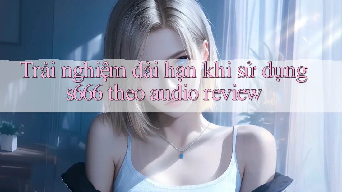 Trải nghiệm dài hạn khi sử dụng s666 theo audio review Trải nghiệm dài hạn khi sử dụng s666 theo audio review