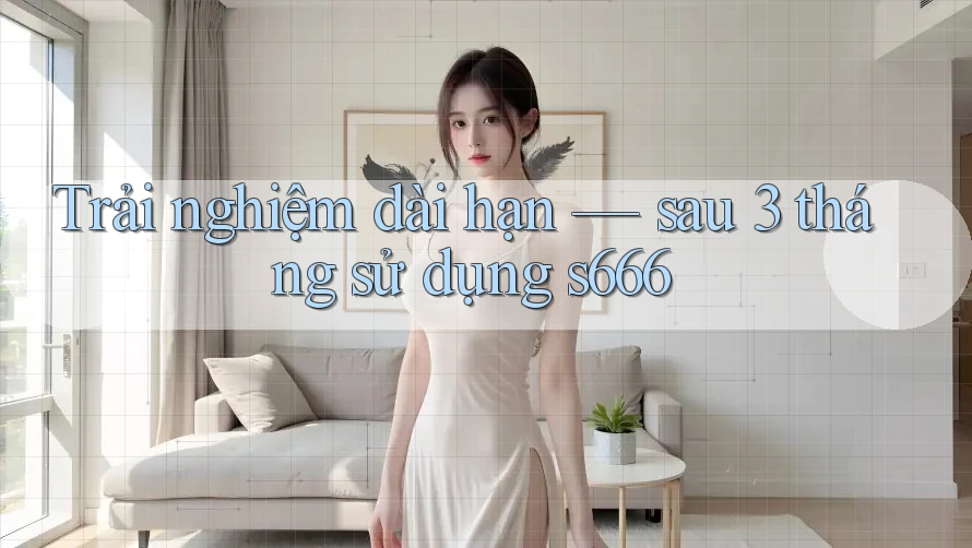 Trải nghiệm dài hạn — sau 3 tháng sử dụng s666 Trải nghiệm dài hạn — sau 3 tháng sử dụng s666