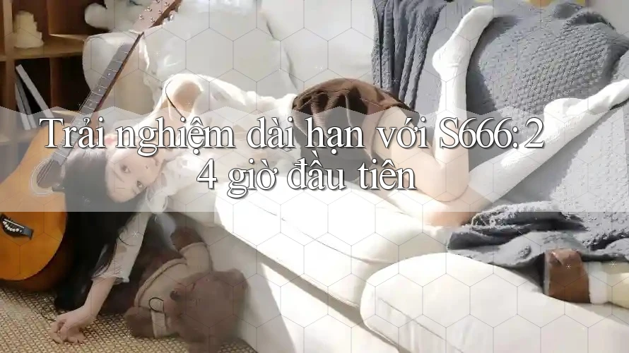 Trải nghiệm dài hạn với S666: 24 giờ đầu tiên