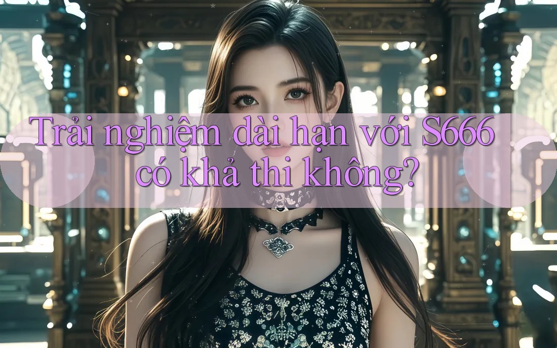 Trải nghiệm dài hạn với S666 có khả thi không?