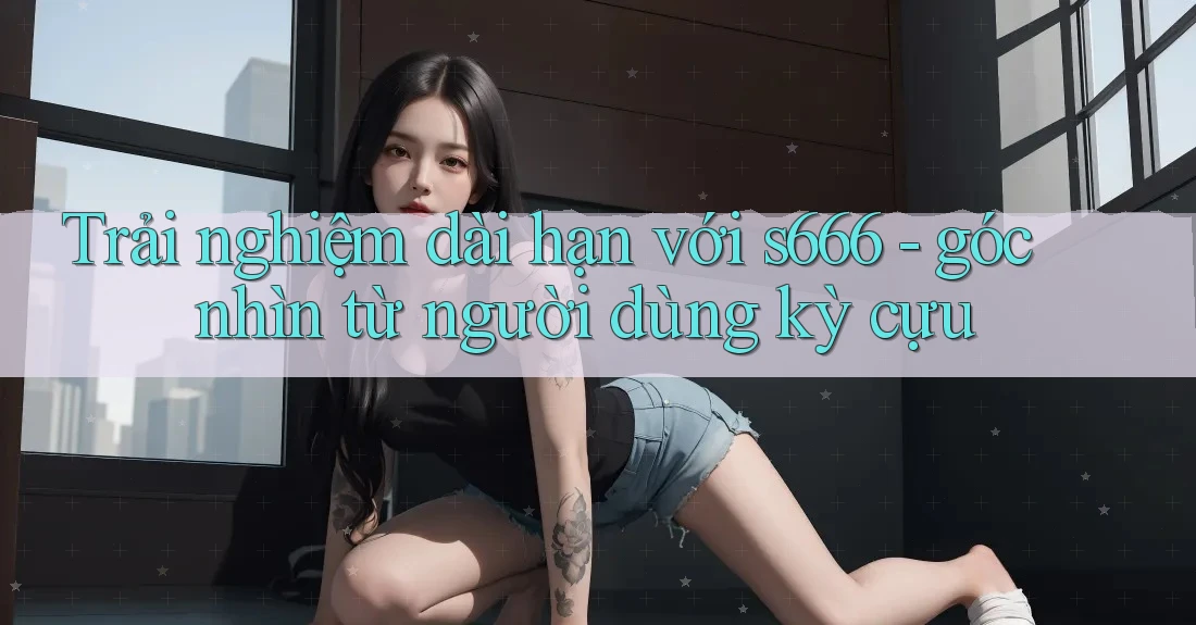 Trải nghiệm dài hạn với s666 - góc nhìn từ người dùng kỳ cựu Trải nghiệm dài hạn với s666 - góc nhìn từ người dùng kỳ cựu