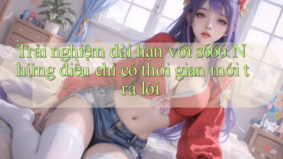 Trải nghiệm dài hạn với s666: Những điều chỉ có thời gian mới trả lời Trải nghiệm dài hạn với s666: Những điều chỉ có thời gian mới trả lời