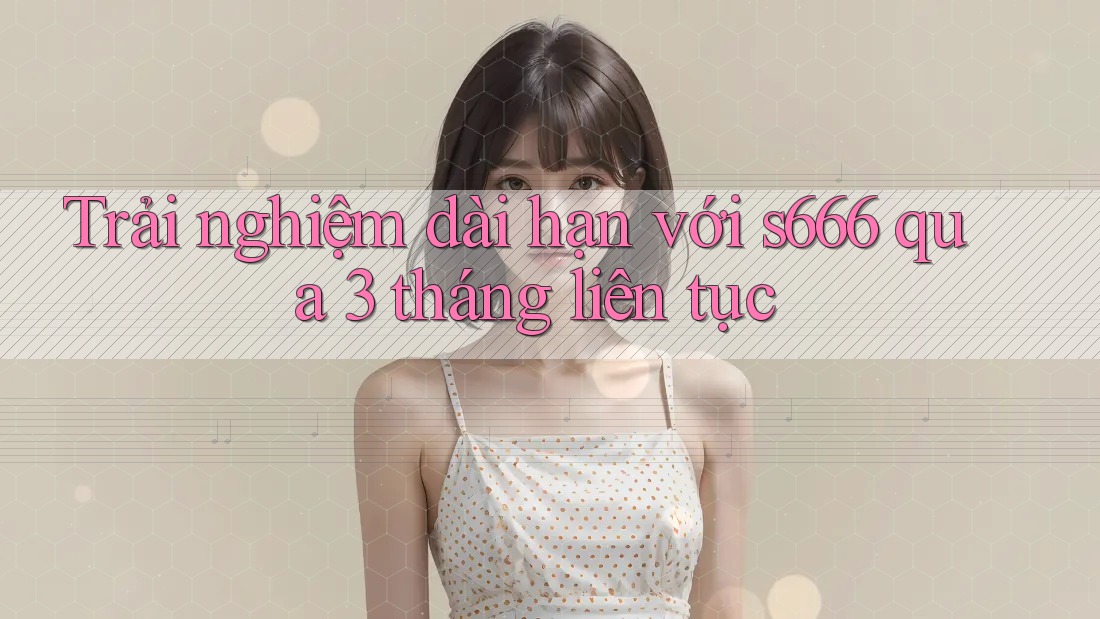 Trải nghiệm dài hạn với s666 qua 3 tháng liên tục