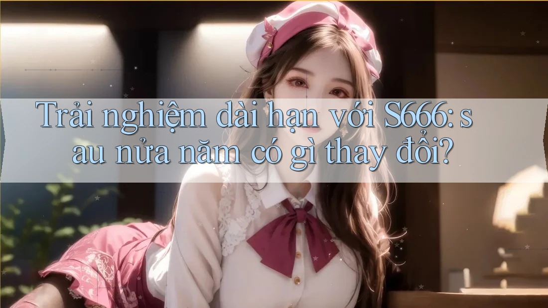Trải nghiệm dài hạn với S666: sau nửa năm có gì thay đổi?