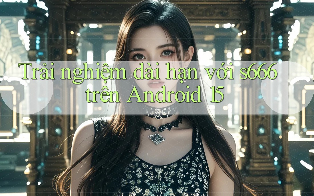 Trải nghiệm dài hạn với s666 trên Android 15