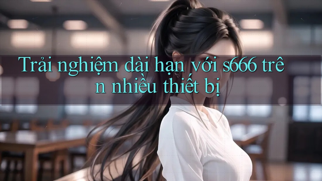 Trải nghiệm dài hạn với s666 trên nhiều thiết bị