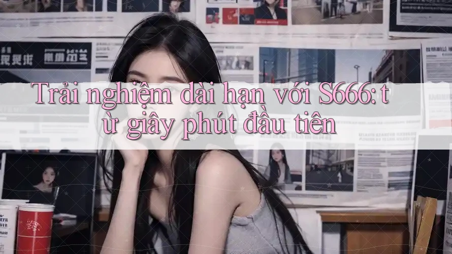 Trải nghiệm dài hạn với S666: từ giây phút đầu tiên