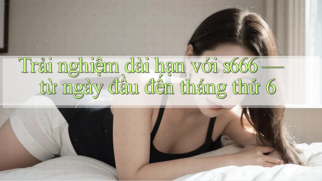 Trải nghiệm dài hạn với s666 — từ ngày đầu đến tháng thứ 6 Trải nghiệm dài hạn với s666 — từ ngày đầu đến tháng thứ 6