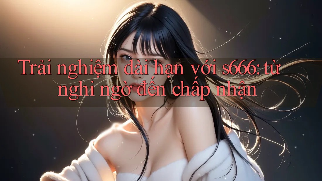 Trải nghiệm dài hạn với s666: từ nghi ngờ đến chấp nhận Trải nghiệm dài hạn với s666: từ nghi ngờ đến chấp nhận