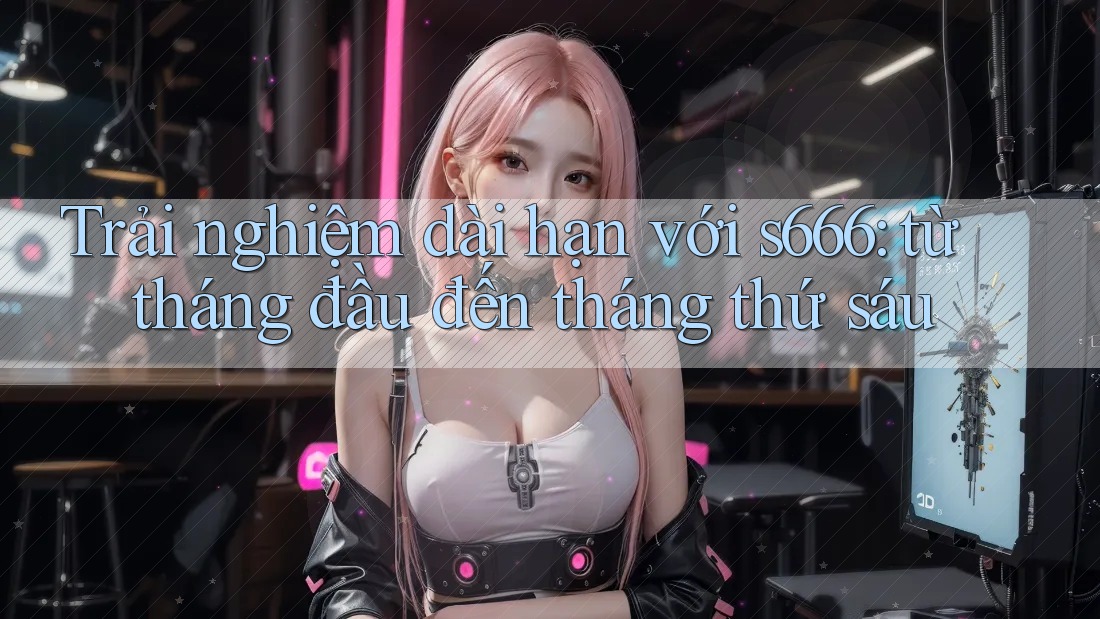 Trải nghiệm dài hạn với s666: từ tháng đầu đến tháng thứ sáu Trải nghiệm dài hạn với s666: từ tháng đầu đến tháng thứ sáu