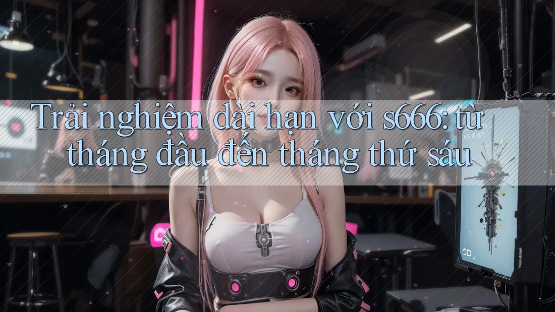 Trải nghiệm dài hạn với s666: từ tháng đầu đến tháng thứ sáu Trải nghiệm dài hạn với s666: từ tháng đầu đến tháng thứ sáu